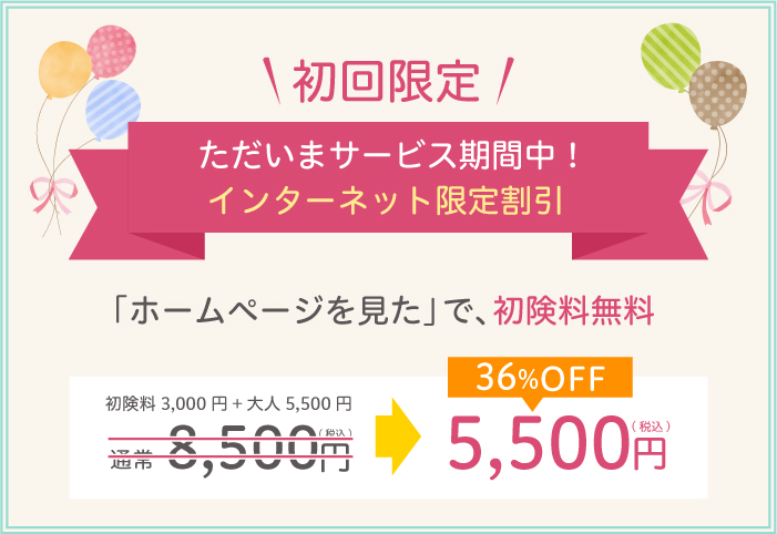 初回限定　ただいまサービス期間中！　インターネット限定割引　「ホームページを見た」で、初検料無料　初検料3,000円+大人5,500円　通常8,500円（税込）→35%off 5,500円（税込）