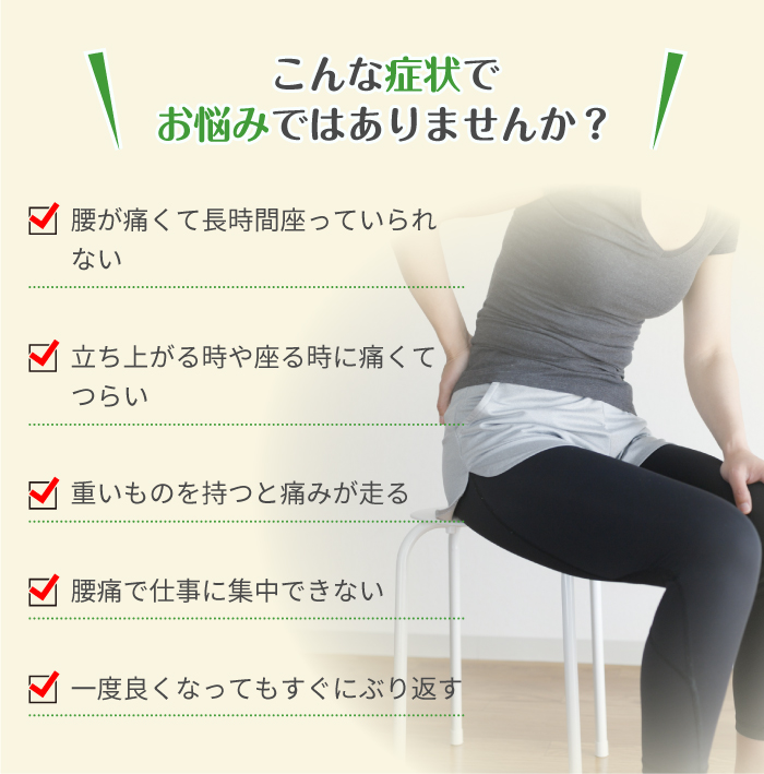 こんな症状で
お悩みではありませんか？ 腰が痛くて長時間座っていられない 立ち上がる時や座る時に痛くてつらい 重いものを持つと痛みが走る 腰痛で仕事に集中できない 一度良くなってもすぐにぶり返す