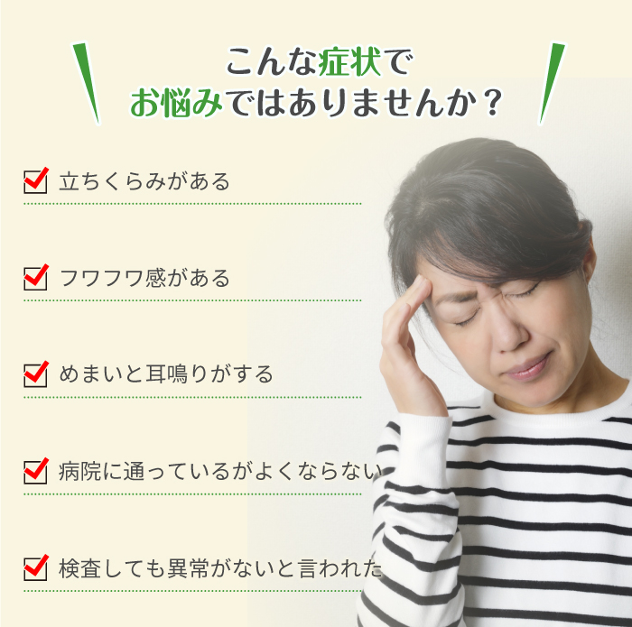 こんな症状でお悩みではありませんか？ 立ちくらみがある フワフワ感がある めまいと耳鳴りがする 病院に通っているがよくならない 検査しても異常がないと言われた