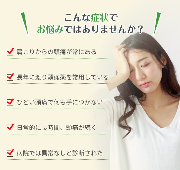 こんな症状でお悩みではありませんか？ 肩こりからの頭痛が常にある 長年に渡り頭痛薬を常用している ひどい頭痛で何も手につかない 日常的に長時間、頭痛が続く 病院では異常なしと診断された