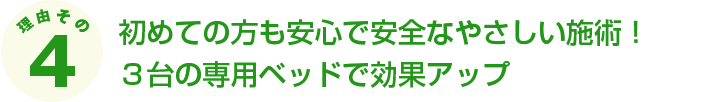 初めての方も安心で安全なやさしい施術！３台の専用ベッドで効果アップ